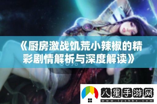廚房激戰(zhàn)饑荒小辣椒的精彩劇情解析與深度解讀